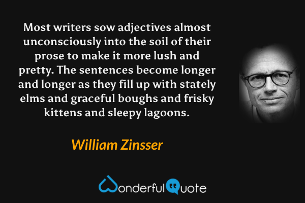 Most writers sow adjectives almost unconsciously into the soil of their prose to make it more lush and pretty.  The sentences become longer and longer as they fill up with stately elms and graceful boughs and frisky kittens and sleepy lagoons. - William Zinsser quote.