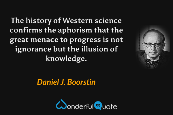 The history of Western science confirms the aphorism that the great menace to progress is not ignorance but the illusion of knowledge. - Daniel J. Boorstin quote.