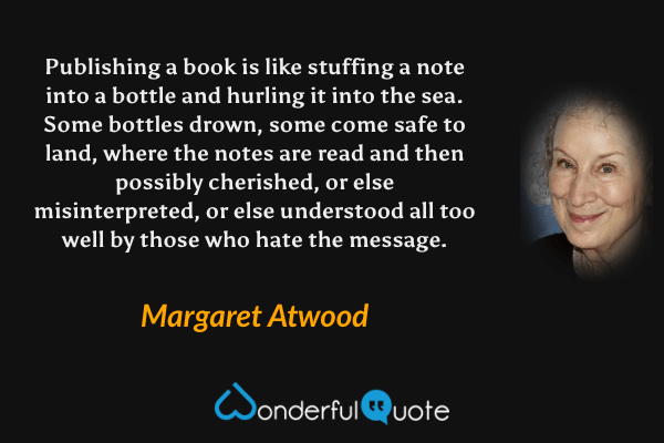 Publishing a book is like stuffing a note into a bottle and hurling it into the sea.  Some bottles drown, some come safe to land, where the notes are read and then possibly cherished, or else misinterpreted, or else understood all too well by those who hate the message. - Margaret Atwood quote.