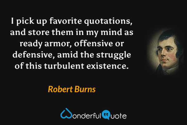I pick up favorite quotations, and store them in my mind as ready armor, offensive or defensive, amid the struggle of this turbulent existence. - Robert Burns quote.