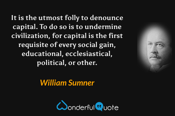 It is the utmost folly to denounce capital. To do so is to undermine civilization, for capital is the first requisite of every social gain, educational, ecclesiastical, political, or other. - William Sumner quote.