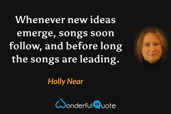 Whenever new ideas emerge, songs soon follow, and before long the songs are leading. - Holly Near quote.