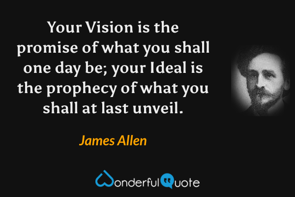 Your Vision is the promise of what you shall one day be; your Ideal is the prophecy of what you shall at last unveil. - James Allen quote.