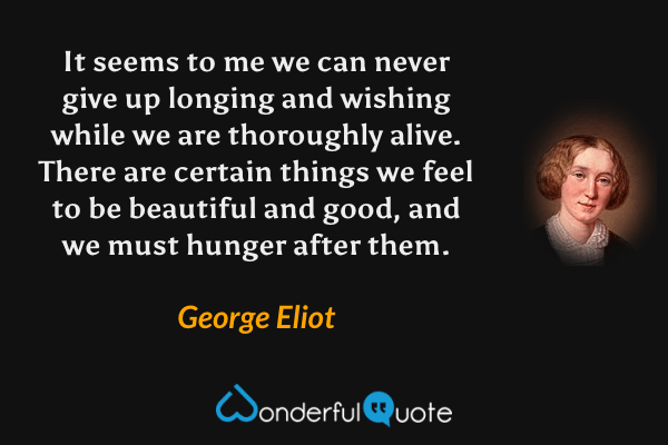 It seems to me we can never give up longing and wishing while we are thoroughly alive.  There are certain things we feel to be beautiful and good, and we must hunger after them. - George Eliot quote.
