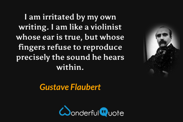 I am irritated by my own writing. I am like a violinist whose ear is true, but whose fingers refuse to reproduce precisely the sound he hears within. - Gustave Flaubert quote.