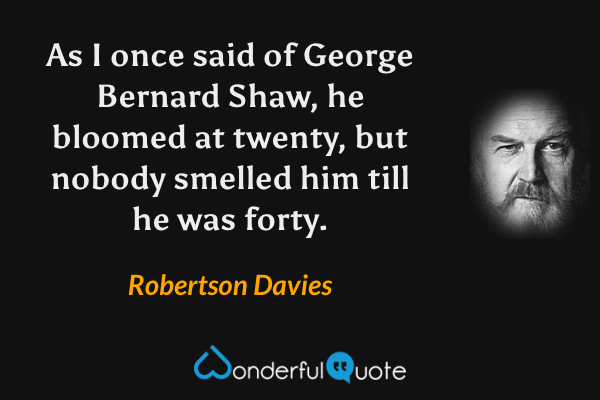 As I once said of George Bernard Shaw, he bloomed at twenty, but nobody smelled him till he was forty. - Robertson Davies quote.