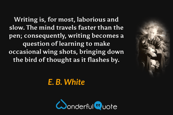 Writing is, for most, laborious and slow. The mind travels faster than the pen; consequently, writing becomes a question of learning to make occasional wing shots, bringing down the bird of thought as it flashes by. - E. B. White quote.