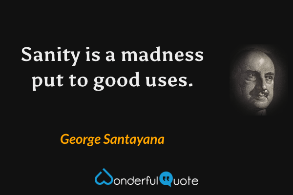 Sanity is a madness put to good uses. - George Santayana quote.