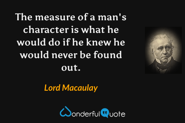 The measure of a man's character is what he would do if he knew he would never be found out. - Lord Macaulay quote.