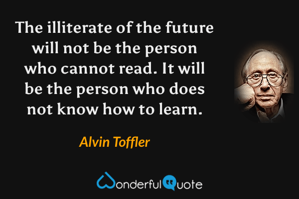 The illiterate of the future will not be the person who cannot read. It will be the person who does not know how to learn. - Alvin Toffler quote.