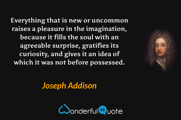 Everything that is new or uncommon raises a pleasure in the imagination, because it fills the soul with an agreeable surprise, gratifies its curiosity, and gives it an idea of which it was not before possessed. - Joseph Addison quote.