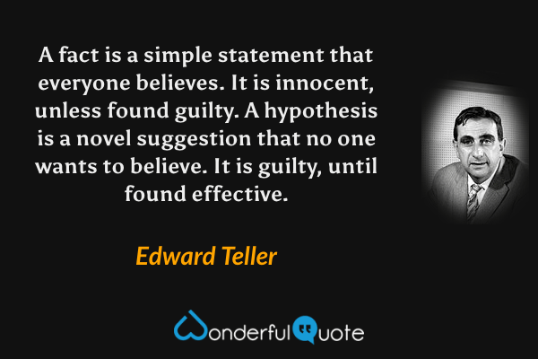 A fact is a simple statement that everyone believes. It is innocent, unless found guilty. A hypothesis is a novel suggestion that no one wants to believe. It is guilty, until found effective. - Edward Teller quote.