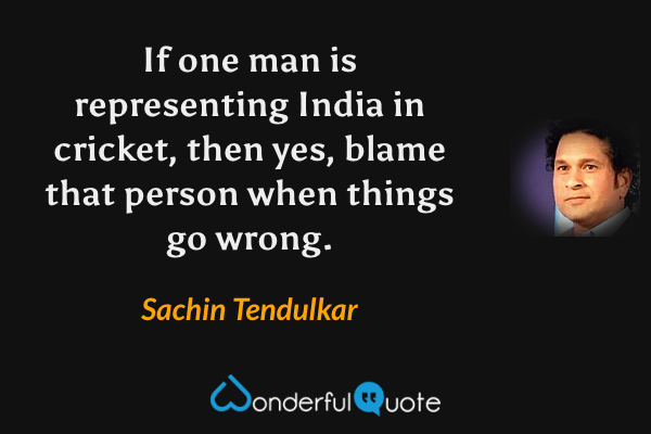 If one man is representing India in cricket, then yes, blame that person when things go wrong. - Sachin Tendulkar quote.