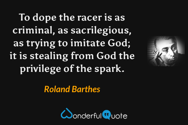 To dope the racer is as criminal, as sacrilegious, as trying to imitate God; it is stealing from God the privilege of the spark. - Roland Barthes quote.