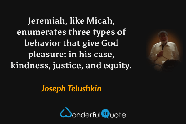 Jeremiah, like Micah, enumerates three types of behavior that give God pleasure: in his case, kindness, justice, and equity. - Joseph Telushkin quote.