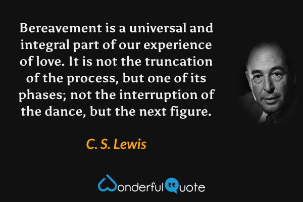 Bereavement is a universal and integral part of our experience of love. It is not the truncation of the process, but one of its phases; not the interruption of the dance, but the next figure. - C. S. Lewis quote.