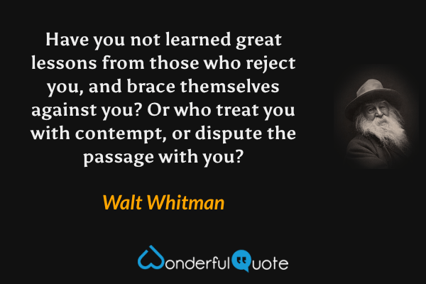 Have you not learned great lessons from those who reject you, and brace themselves against you? Or who treat you with contempt, or dispute the passage with you? - Walt Whitman quote.