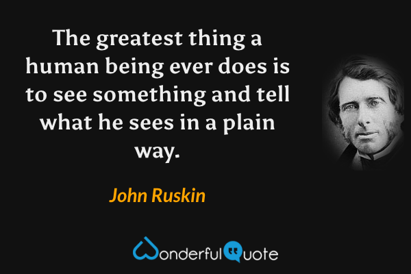 The greatest thing a human being ever does is to see something and tell what he sees in a plain way. - John Ruskin quote.
