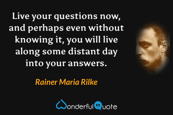 Live your questions now, and perhaps even without knowing it, you will live along some distant day into your answers. - Rainer Maria Rilke quote.