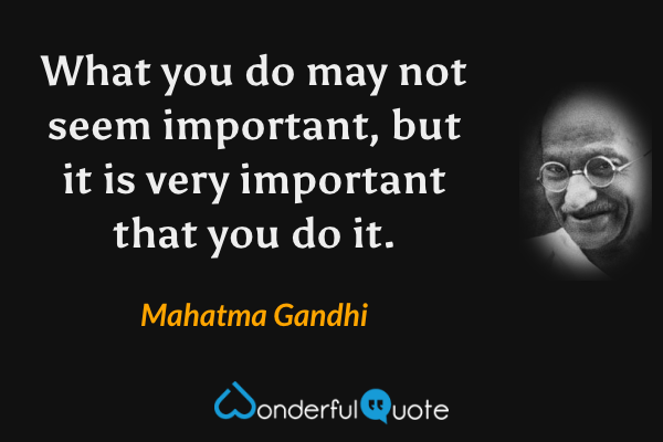What you do may not seem important, but it is very important that you do it. - Mahatma Gandhi quote.