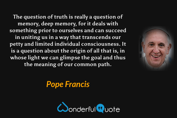 The question of truth is really a question of memory, deep memory, for it deals with something prior to ourselves and can succeed in uniting us in a way that transcends our petty and limited individual consciousness. It is a question about the origin of all that is, in whose light we can glimpse the goal and thus the meaning of our common path. - Pope Francis quote.