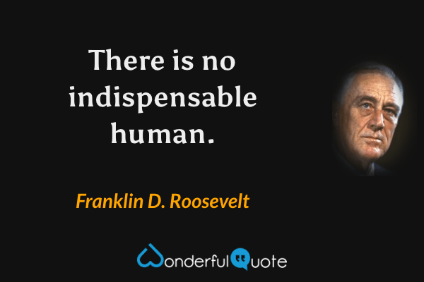 There is no indispensable human. - Franklin D. Roosevelt quote.