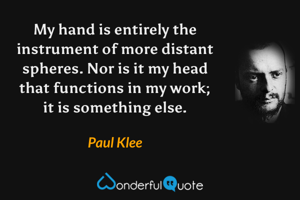 My hand is entirely the instrument of more distant spheres. Nor is it my head that functions in my work; it is something else. - Paul Klee quote.