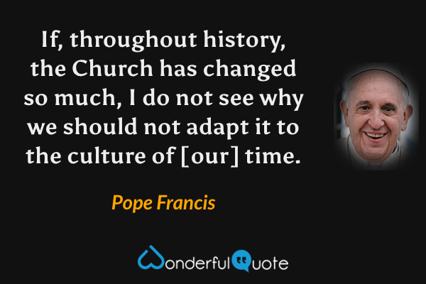 If, throughout history, the Church has changed so much, I do not see why we should not adapt it to the culture of [our] time. - Pope Francis quote.