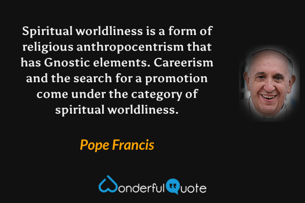 Spiritual worldliness is a form of religious anthropocentrism that has Gnostic elements. Careerism and the search for a promotion come under the category of spiritual worldliness. - Pope Francis quote.