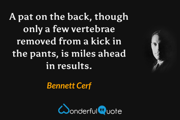 A pat on the back, though only a few vertebrae removed from a kick in the pants, is miles ahead in results. - Bennett Cerf quote.