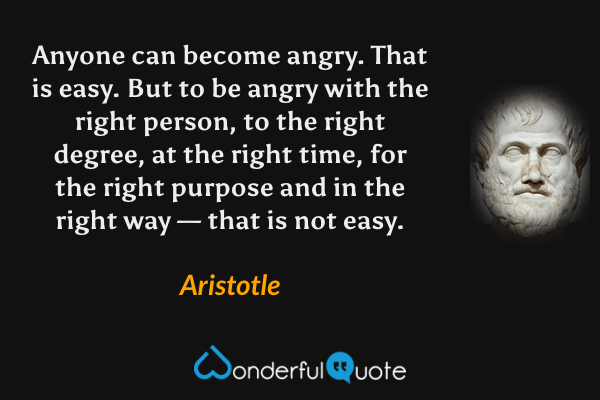 Anyone can become angry. That is easy. But to be angry with the right person, to the right degree, at the right time, for the right purpose and in the right way — that is not easy. - Aristotle quote.