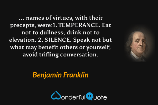 ... names of virtues, with their precepts, were:1. TEMPERANCE. Eat not to dullness; drink not to elevation. 2. SILENCE. Speak not but what may benefit others or yourself; avoid trifling conversation. - Benjamin Franklin quote.