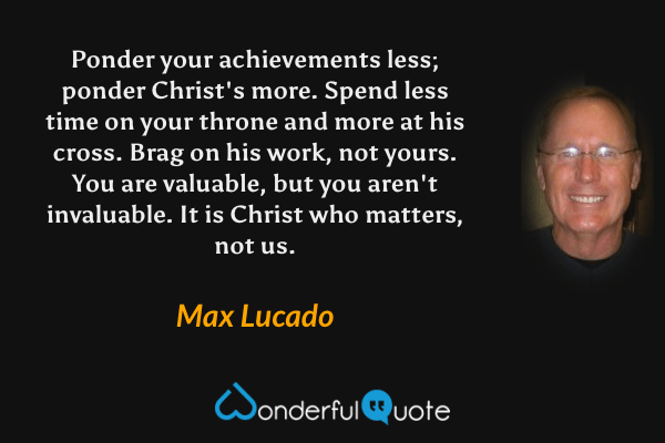 Ponder your achievements less; ponder Christ's more. Spend less time on your throne and more at his cross. Brag on his work, not yours. You are valuable, but you aren't invaluable. It is Christ who matters, not us. - Max Lucado quote.