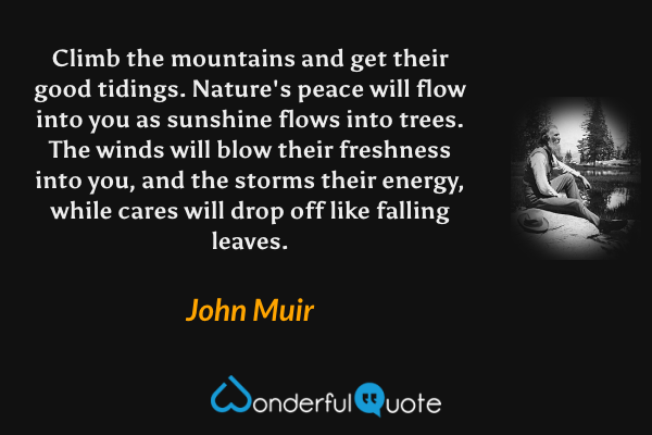 Climb the mountains and get their good tidings. Nature's peace will flow into you as sunshine flows into trees. The winds will blow their freshness into you, and the storms their energy, while cares will drop off like falling leaves. - John Muir quote.