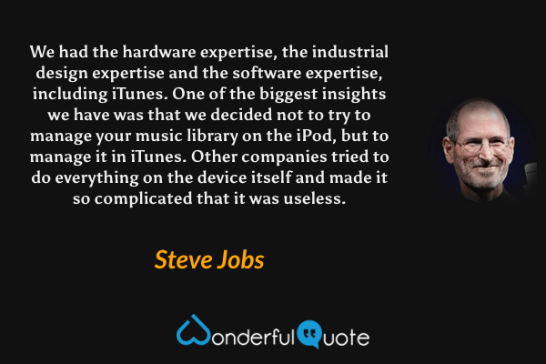 We had the hardware expertise, the industrial design expertise and the software expertise, including iTunes. One of the biggest insights we have was that we decided not to try to manage your music library on the iPod, but to manage it in iTunes. Other companies tried to do everything on the device itself and made it so complicated that it was useless. - Steve Jobs quote.
