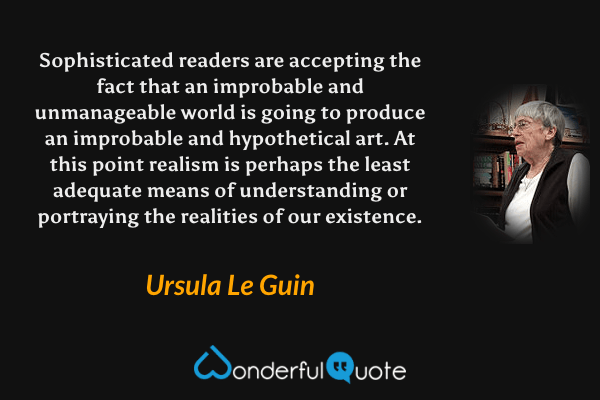 Sophisticated readers are accepting the fact that an improbable and unmanageable world is going to produce an improbable and hypothetical art. At this point realism is perhaps the least adequate means of understanding or portraying the realities of our existence. - Ursula Le Guin quote.