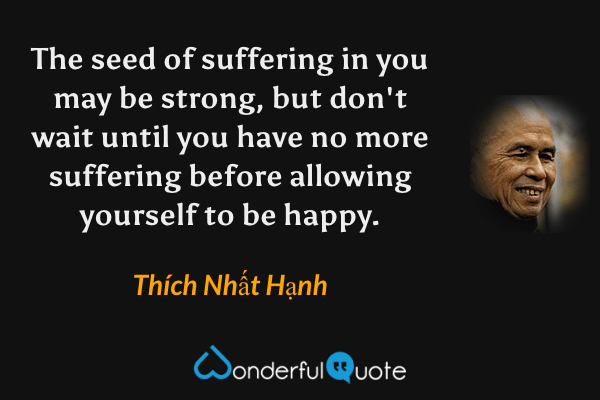 The seed of suffering in you may be strong, but don't wait until you have no more suffering before allowing yourself to be happy. - Thích Nhất Hạnh quote.