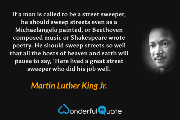 If a man is called to be a street sweeper, he should sweep streets even as a Michaelangelo painted, or Beethoven composed music or Shakespeare wrote poetry. He should sweep streets so well that all the hosts of heaven and earth will pause to say, 'Here lived a great street sweeper who did his job well. - Martin Luther King Jr. quote.