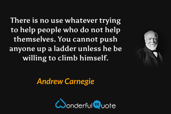 There is no use whatever trying to help people who do not help themselves. You cannot push anyone up a ladder unless he be willing to climb himself. - Andrew Carnegie quote.
