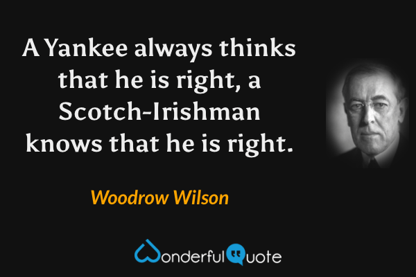 A Yankee always thinks that he is right, a Scotch-Irishman knows that he is right. - Woodrow Wilson quote.