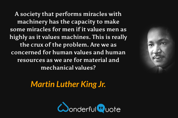 A society that performs miracles with machinery has the capacity to make some miracles for men if it values men as highly as it values machines. This is really the crux of the problem. Are we as concerned for human values and human resources as we are for material and mechanical values? - Martin Luther King Jr. quote.