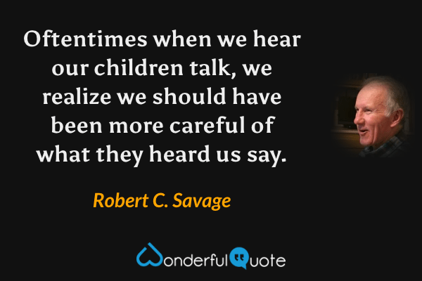 Oftentimes when we hear our children talk, we realize we should have been more careful of what they heard us say. - Robert C. Savage quote.