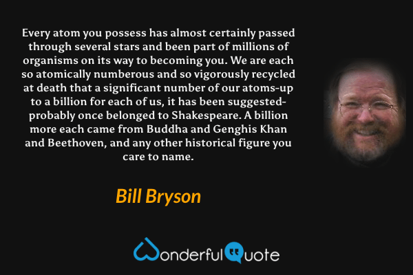 Every atom you possess has almost certainly passed through several stars and been part of millions of organisms on its way to becoming you. We are each so atomically numberous and so vigorously recycled at death that a significant number of our atoms-up to a billion for each of us, it has been suggested-probably once belonged to Shakespeare. A billion more each came from Buddha and Genghis Khan and Beethoven, and any other historical figure you care to name. - Bill Bryson quote.