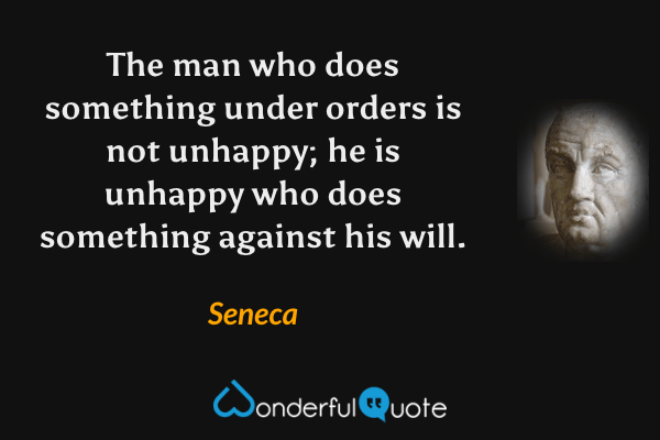 The man who does something under orders is not unhappy; he is unhappy who does something against his will. - Seneca quote.