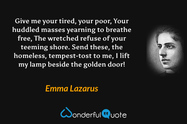 Give me your tired, your poor, 
Your huddled masses yearning to breathe free, 
The wretched refuse of your teeming shore. 
Send these, the homeless, tempest-tost to me, 
I lift my lamp beside the golden door! - ‎Emma Lazarus quote.
