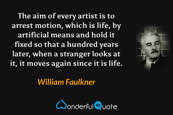 The aim of every artist is to arrest motion, which is life, by artificial means and hold it fixed so that a hundred years later, when a stranger looks at it, it moves again since it is life. - William Faulkner quote.
