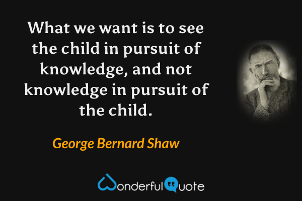 What we want is to see the child in pursuit of knowledge, and not knowledge in pursuit of the child. - George Bernard Shaw quote.