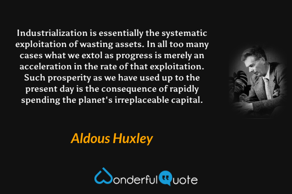 Industrialization is essentially the systematic exploitation of wasting assets. In all too many cases what we extol as progress is merely an acceleration in the rate of that exploitation. Such prosperity as we have used up to the present day is the consequence of rapidly spending the planet's irreplaceable capital. - Aldous Huxley quote.