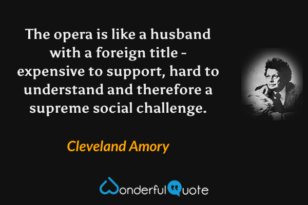 The opera is like a husband with a foreign title - expensive to support, hard to understand and therefore a supreme social challenge. - Cleveland Amory quote.