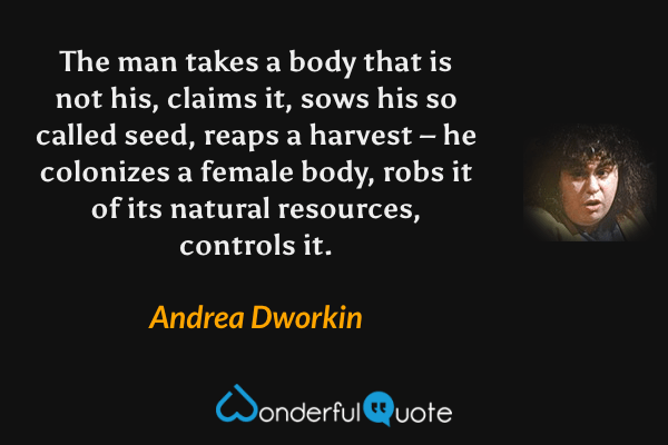 The man takes a body that is not his, claims it, sows his so called seed, reaps a harvest – he colonizes a female body, robs it of its natural resources, controls it. - Andrea Dworkin quote.